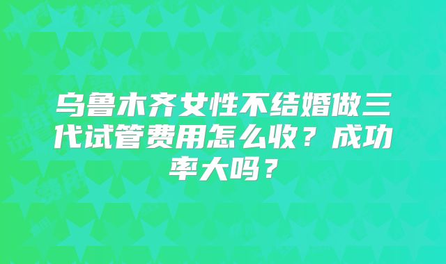乌鲁木齐女性不结婚做三代试管费用怎么收？成功率大吗？