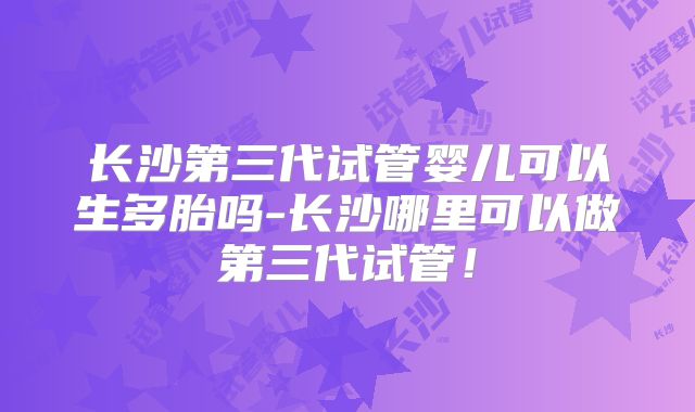 长沙第三代试管婴儿可以生多胎吗-长沙哪里可以做第三代试管!