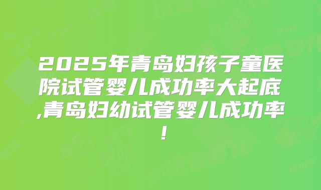 2025年青岛妇孩子童医院试管婴儿成功率大起底,青岛妇幼试管婴儿成功率!