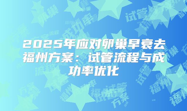 2025年应对卵巢早衰去福州方案：试管流程与成功率优化