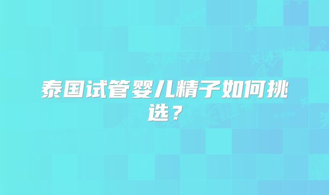 泰国试管婴儿精子如何挑选?