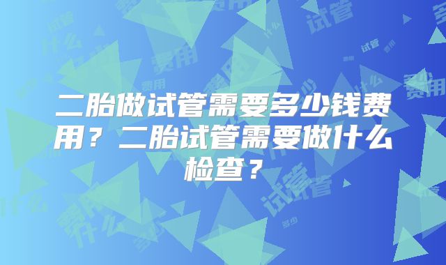 二胎做试管需要多少钱费用？二胎试管需要做什么检查？