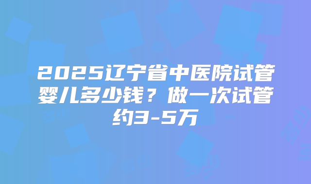 2025辽宁省中医院试管婴儿多少钱？做一次试管约3-5万