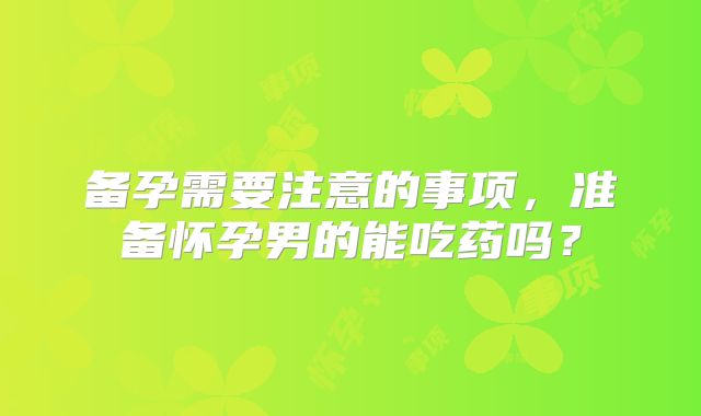 备孕需要注意的事项,准备怀孕男的能吃药吗?