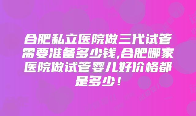 合肥私立医院做三代试管需要准备多少钱,合肥哪家医院做试管婴儿好价格都是多少！