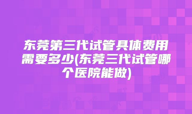 东莞第三代试管具体费用需要多少(东莞三代试管哪个医院能做)