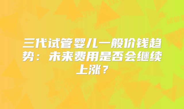 三代试管婴儿一般价钱趋势：未来费用是否会继续上涨？