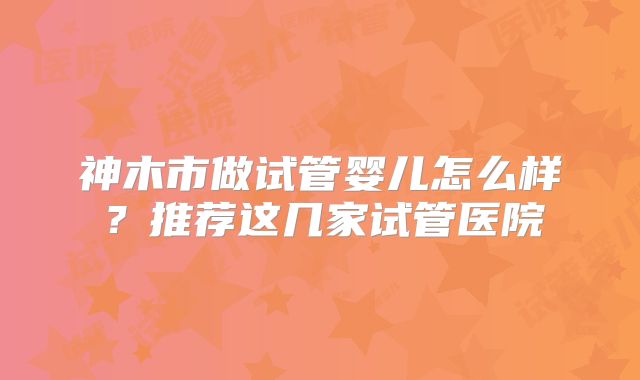 神木市做试管婴儿怎么样?推荐这几家试管医院