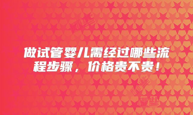 做试管婴儿需经过哪些流程步骤,价格贵不贵!