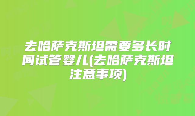 去哈萨克斯坦需要多长时间试管婴儿(去哈萨克斯坦注意事项)