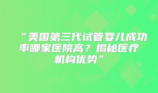 “美国第三代试管婴儿成功率哪家医院高？揭秘医疗机构优势”
