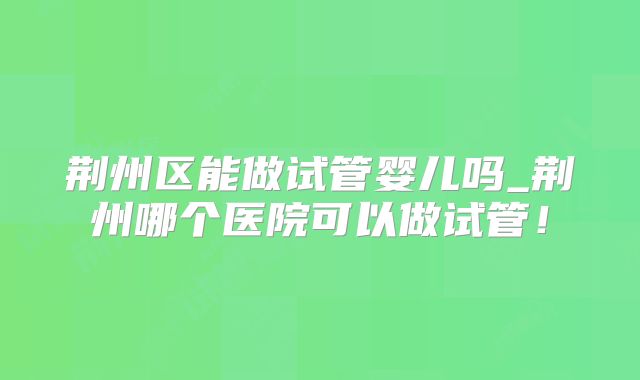 荆州区能做试管婴儿吗_荆州哪个医院可以做试管！