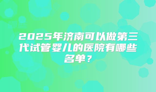 2025年济南可以做第三代试管婴儿的医院有哪些名单?