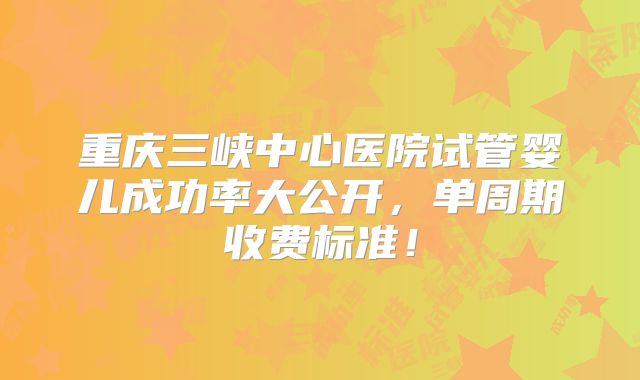 重庆三峡中心医院试管婴儿成功率大公开,单周期收费标准!