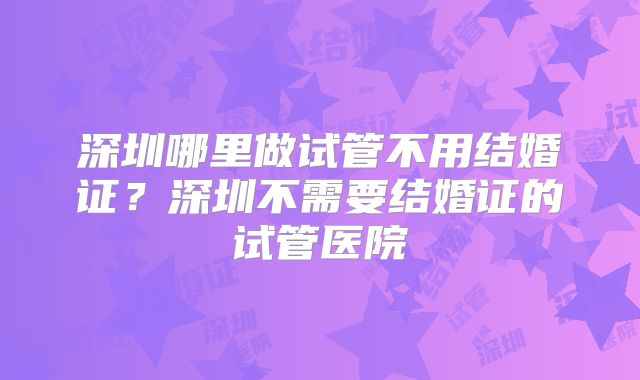 深圳哪里做试管不用结婚证?深圳不需要结婚证的试管医院