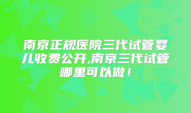 南京正规医院三代试管婴儿收费公开,南京三代试管哪里可以做！