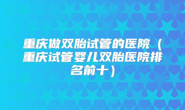 重庆做双胎试管的医院（重庆试管婴儿双胎医院排名前十）