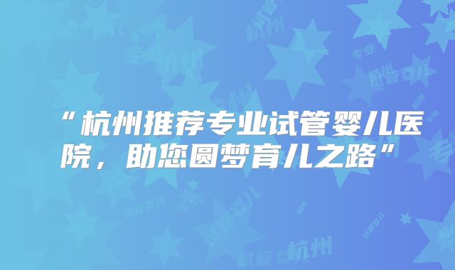 “杭州推荐专业试管婴儿医院，助您圆梦育儿之路”