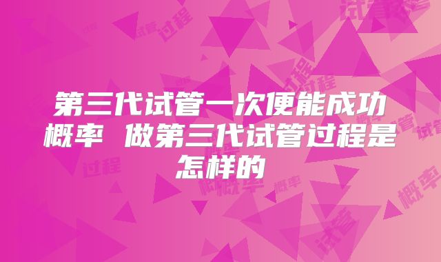 第三代试管一次便能成功概率 做第三代试管过程是怎样的