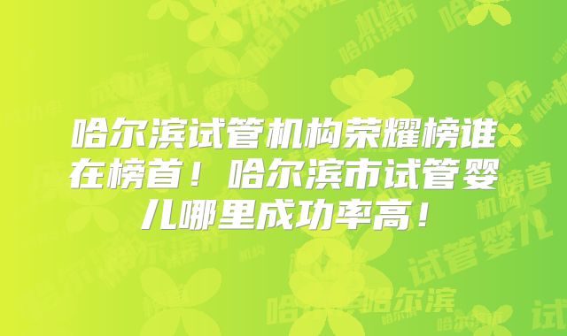 哈尔滨试管机构荣耀榜谁在榜首！哈尔滨市试管婴儿哪里成功率高！