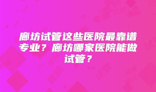 廊坊试管这些医院最靠谱专业？廊坊哪家医院能做试管？