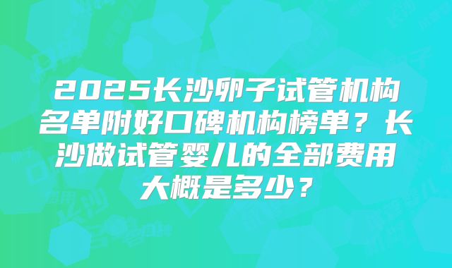 2025长沙卵子试管机构名单附好口碑机构榜单?长沙做试管婴儿的全部费用大概是多少?