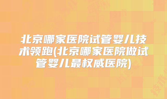北京哪家医院试管婴儿技术领跑(北京哪家医院做试管婴儿最权威医院)