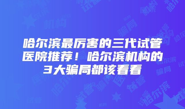 哈尔滨最厉害的三代试管医院推荐！哈尔滨机构的3大骗局都该看看