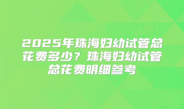 2025年珠海妇幼试管总花费多少？珠海妇幼试管总花费明细参考