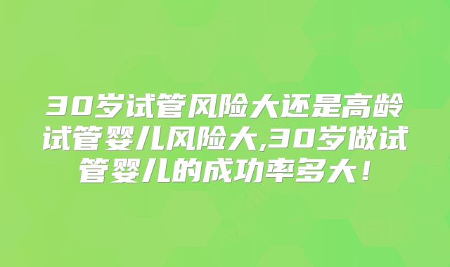 30岁试管风险大还是高龄试管婴儿风险大,30岁做试管婴儿的成功率多大！