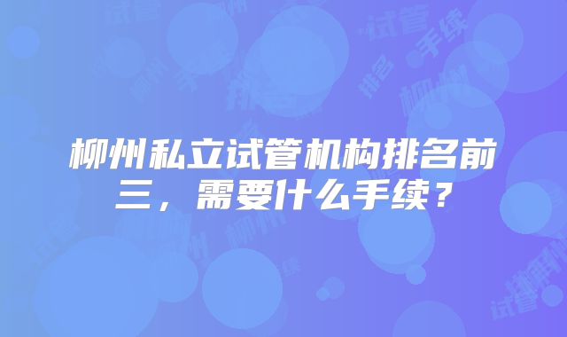 柳州私立试管机构排名前三，需要什么手续？