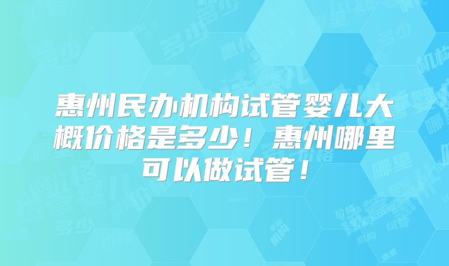 惠州民办机构试管婴儿大概价格是多少!惠州哪里可以做试管!