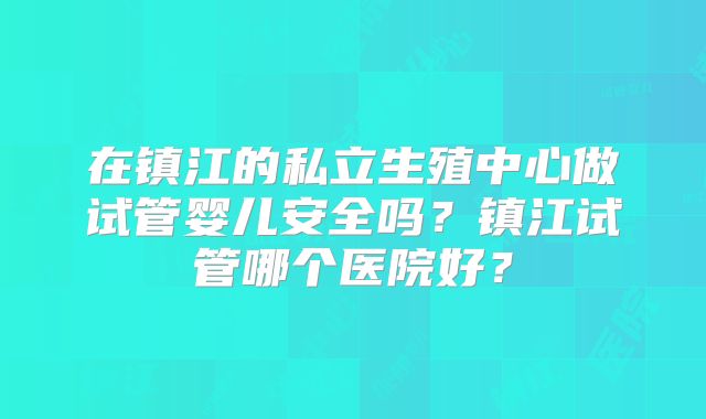 在镇江的私立生殖中心做试管婴儿安全吗？镇江试管哪个医院好？
