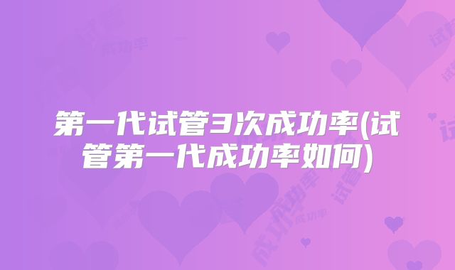 第一代试管3次成功率(试管第一代成功率如何)