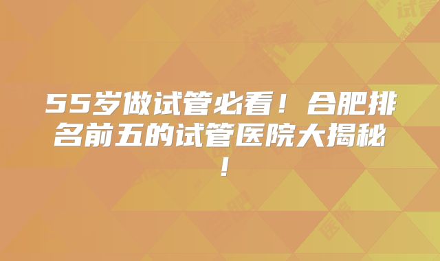 55岁做试管必看！合肥排名前五的试管医院大揭秘！