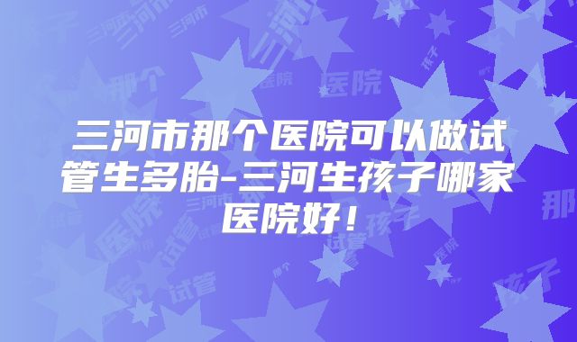 三河市那个医院可以做试管生多胎-三河生孩子哪家医院好！