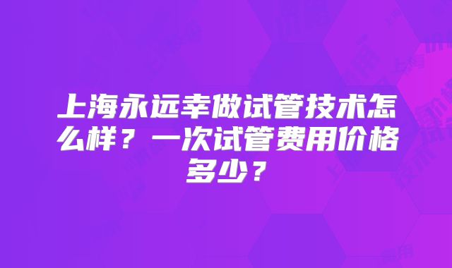 上海永远幸做试管技术怎么样？一次试管费用价格多少？