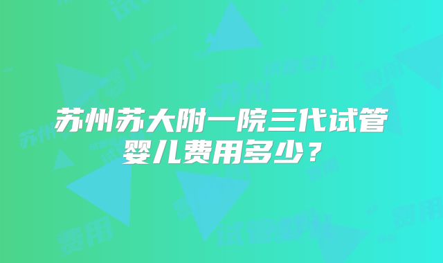 苏州苏大附一院三代试管婴儿费用多少？