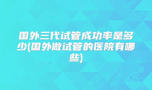 国外三代试管成功率是多少(国外做试管的医院有哪些)