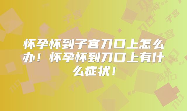 怀孕怀到子宫刀口上怎么办！怀孕怀到刀口上有什么症状！