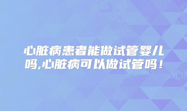 心脏病患者能做试管婴儿吗,心脏病可以做试管吗!