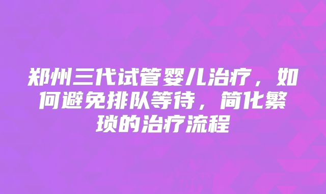 郑州三代试管婴儿治疗，如何避免排队等待，简化繁琐的治疗流程