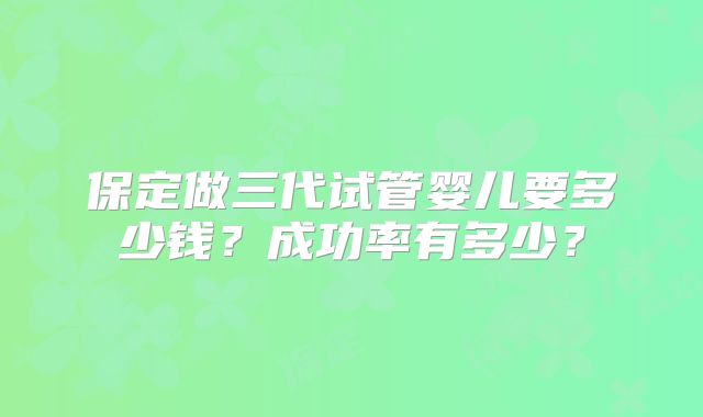 保定做三代试管婴儿要多少钱？成功率有多少？