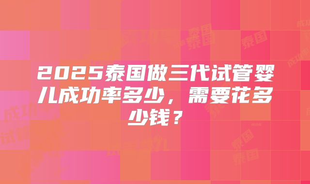 2025泰国做三代试管婴儿成功率多少，需要花多少钱？