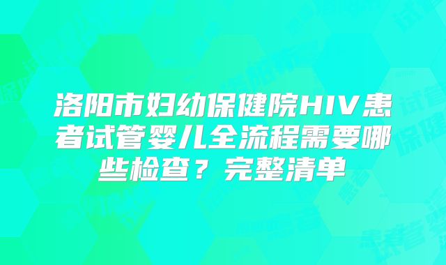 洛阳市妇幼保健院HIV患者试管婴儿全流程需要哪些检查？完整清单