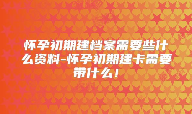 怀孕初期建档案需要些什么资料-怀孕初期建卡需要带什么！