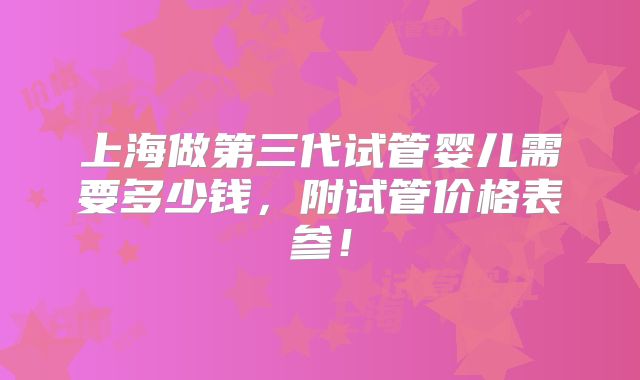 上海做第三代试管婴儿需要多少钱，附试管价格表参！