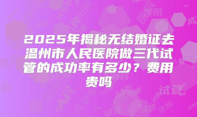 2025年揭秘无结婚证去温州市人民医院做三代试管的成功率有多少?费用贵吗