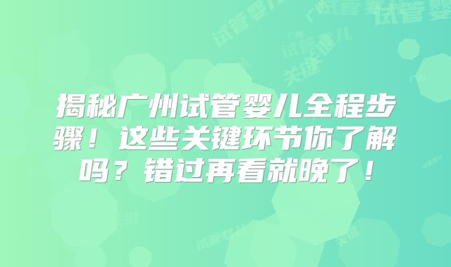 揭秘广州试管婴儿全程步骤!这些关键环节你了解吗?错过再看就晚了!