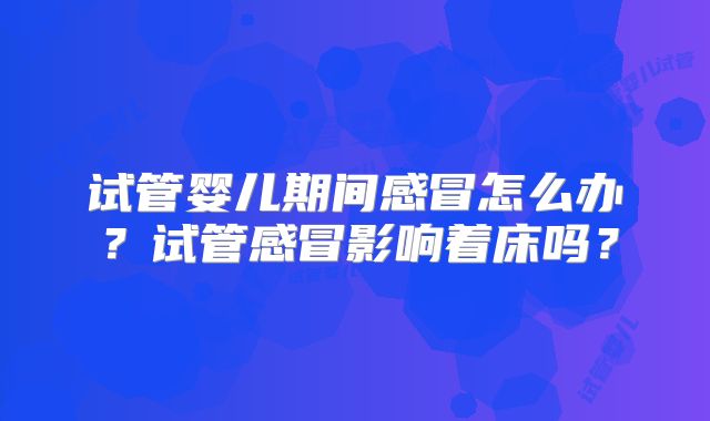 试管婴儿期间感冒怎么办？试管感冒影响着床吗？